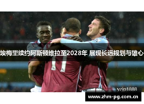 埃梅里续约阿斯顿维拉至2028年 展现长远规划与雄心 埃梅里续约阿斯顿维拉至2028年 展现长远规划与雄心